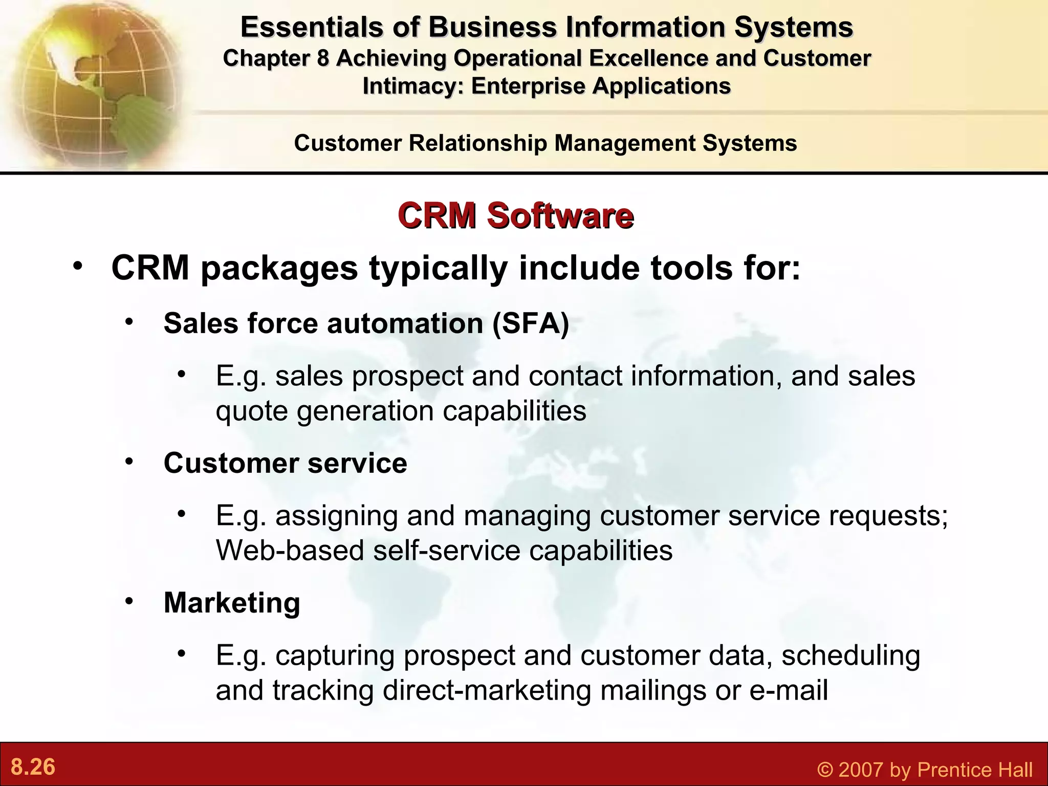 CRM Software CRM packages typically include tools for: Sales force automation (SFA) E.g.  sales prospect and contact information, and sales quote generation capabilities Customer service E.g. as signing and managing customer service requests; Web-based self-service capabilities Marketing E.g. capturing prospect and customer data, scheduling and tracking direct-marketing mailings or e-mail Customer Relationship Management Systems Essentials of Business Information Systems Chapter 8 Achieving Operational Excellence and Customer Intimacy: Enterprise Applications 