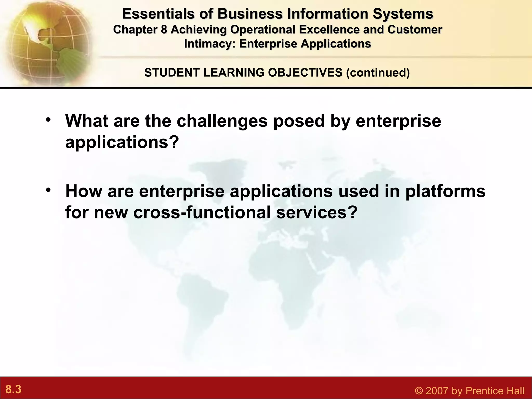 STUDENT LEARNING OBJECTIVES (continued) What are the challenges posed by enterprise applications?   How are enterprise applications used in platforms for new cross-functional services? Essentials of Business Information Systems Chapter 8 Achieving Operational Excellence and Customer Intimacy: Enterprise Applications 