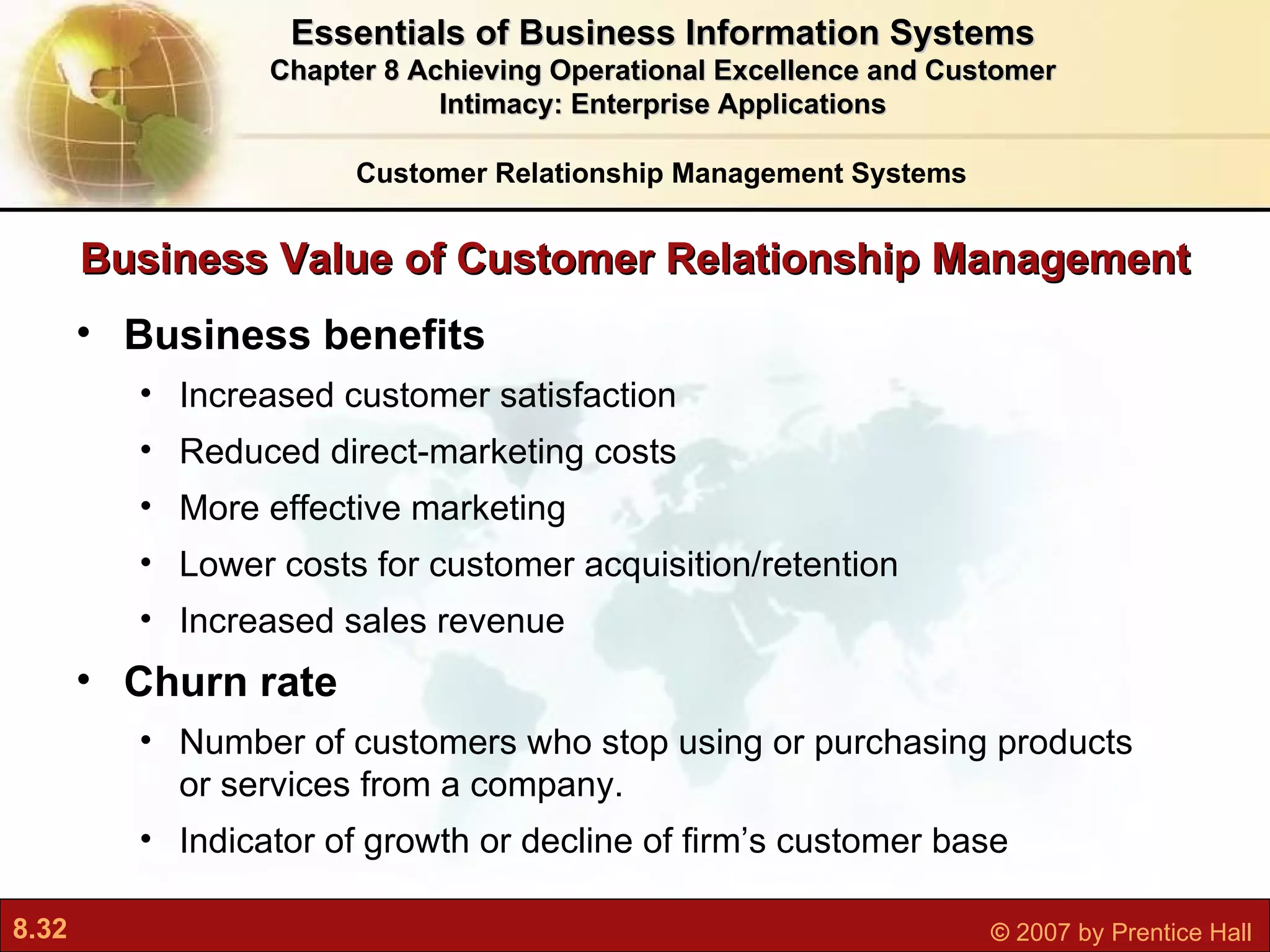 Business Value of Customer Relationship Management Business benefits Increased customer satisfaction Reduced direct-marketing costs More effective marketing Lower costs for customer acquisition/retention Increased sales revenue Churn rate N umber of customers who stop using or purchasing products or services from a company.  Indicator of growth or decline of firm’s customer base Customer Relationship Management Systems Essentials of Business Information Systems Chapter 8 Achieving Operational Excellence and Customer Intimacy: Enterprise Applications 