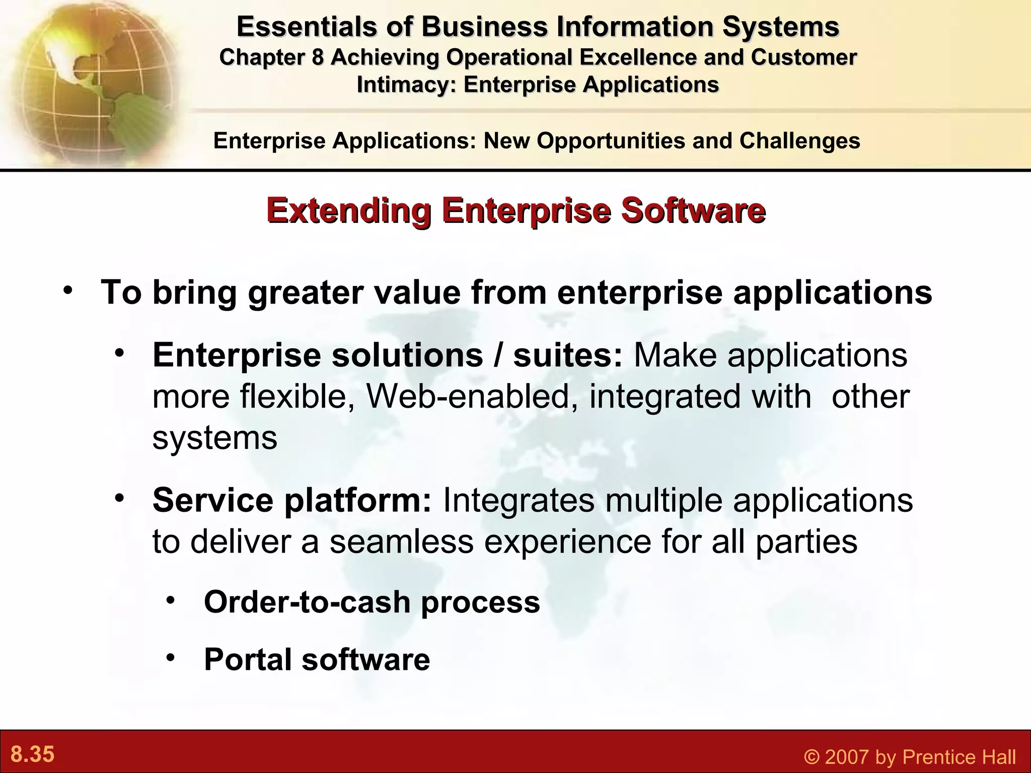 To bring greater value from enterprise applications Enterprise solutions / suites:  Make applications more flexible, Web-enabled, integrated with  other systems Service platform:  Integrates multiple applications to deliver a seamless experience for all parties Order-to-cash process Portal software Enterprise Applications: New Opportunities and Challenges Essentials of Business Information Systems Chapter 8 Achieving Operational Excellence and Customer Intimacy: Enterprise Applications Extending Enterprise Software 
