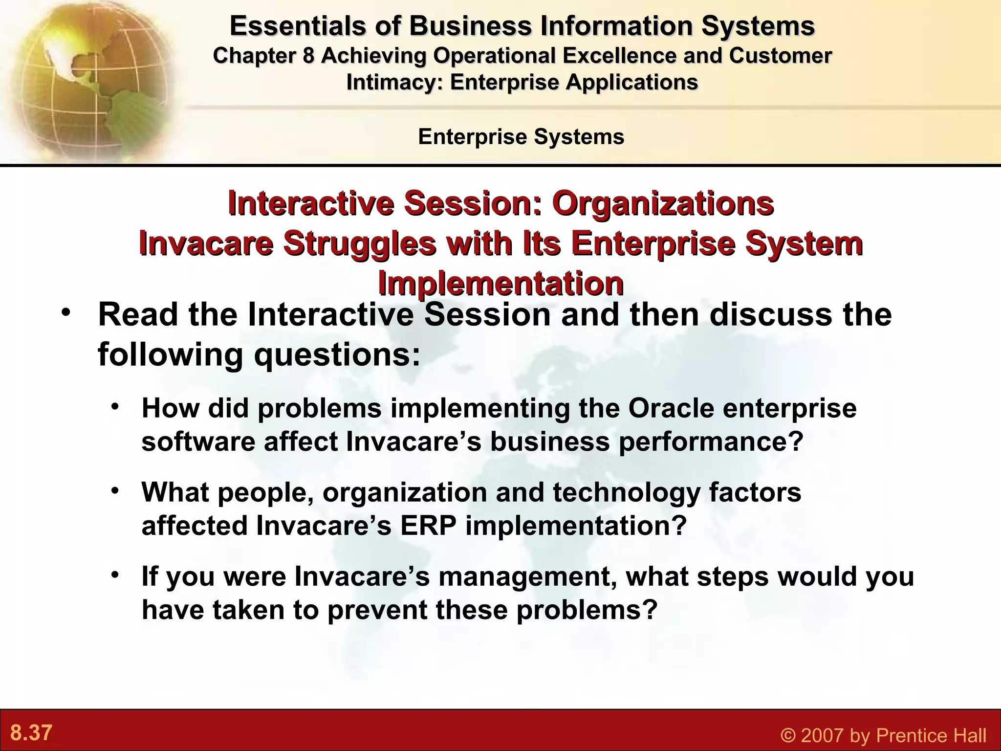 Interactive Session: Organizations Invacare Struggles with Its Enterprise System Implementation Read the Interactive Session and then discuss the following questions: How did problems implementing the Oracle enterprise software affect Invacare’s business performance? What people, organization and technology factors affected Invacare’s ERP implementation? If you were Invacare’s management, what steps would you have taken to prevent these problems? Essentials of Business Information Systems Chapter 8 Achieving Operational Excellence and Customer Intimacy: Enterprise Applications Enterprise Systems 