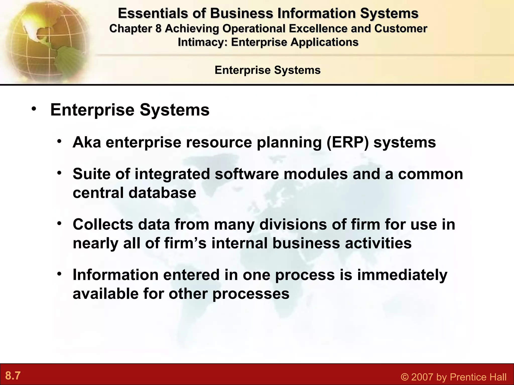 Enterprise Systems Enterprise Systems Aka   enterprise resource planning (ERP) systems Suite of integrated software modules and a common central database Collects data from many divisions of firm for use in nearly all of firm’s internal business activities Information entered in one process is immediately available for other processes Essentials of Business Information Systems Chapter 8 Achieving Operational Excellence and Customer Intimacy: Enterprise Applications 