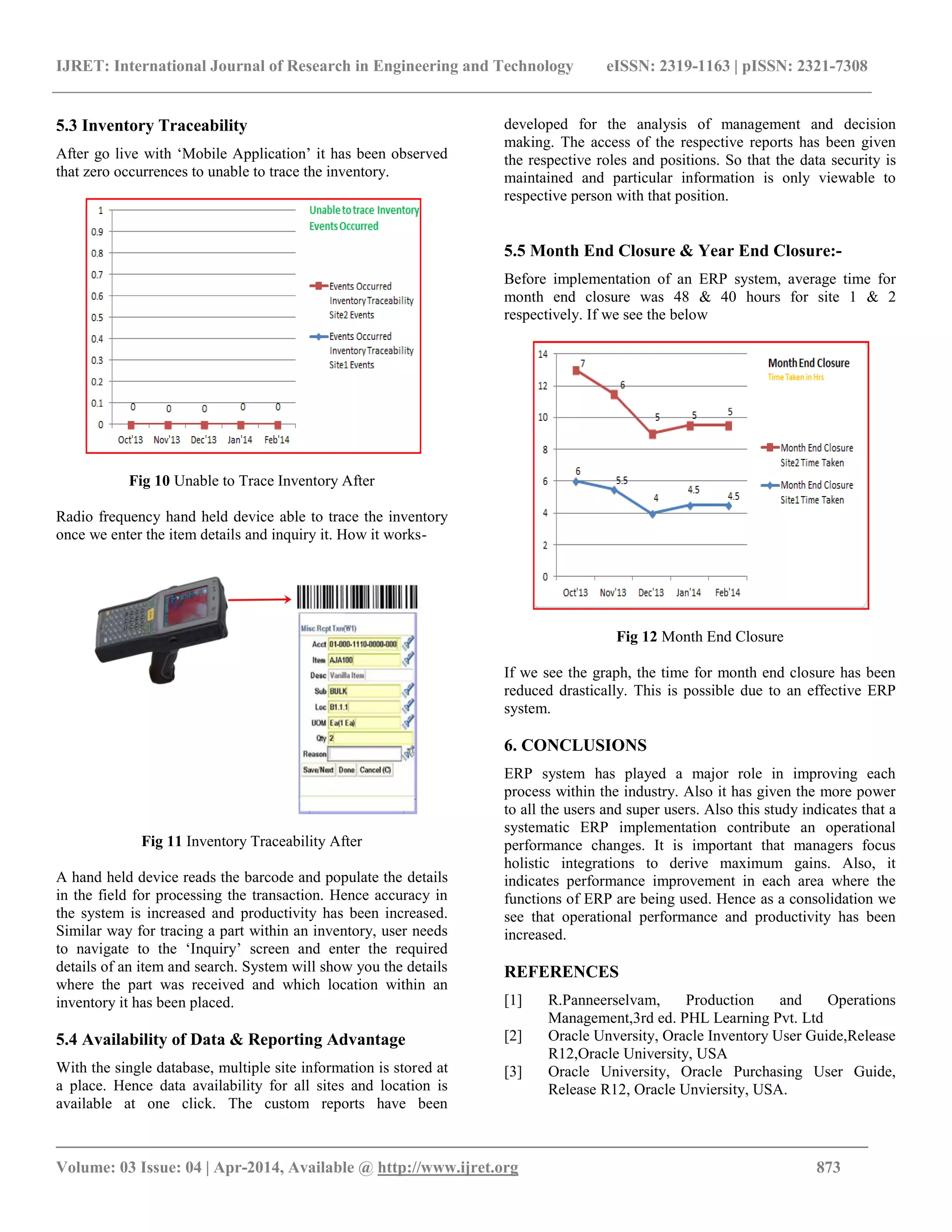 IJRET: International Journal of Research in Engineering and Technology eISSN: 2319-1163 | pISSN: 2321-7308
_______________________________________________________________________________________
Volume: 03 Issue: 04 | Apr-2014, Available @ http://www.ijret.org 873
5.3 Inventory Traceability
After go live with ‘Mobile Application’ it has been observed
that zero occurrences to unable to trace the inventory.
Fig 10 Unable to Trace Inventory After
Radio frequency hand held device able to trace the inventory
once we enter the item details and inquiry it. How it works-
Fig 11 Inventory Traceability After
A hand held device reads the barcode and populate the details
in the field for processing the transaction. Hence accuracy in
the system is increased and productivity has been increased.
Similar way for tracing a part within an inventory, user needs
to navigate to the ‘Inquiry’ screen and enter the required
details of an item and search. System will show you the details
where the part was received and which location within an
inventory it has been placed.
5.4 Availability of Data & Reporting Advantage
With the single database, multiple site information is stored at
a place. Hence data availability for all sites and location is
available at one click. The custom reports have been
developed for the analysis of management and decision
making. The access of the respective reports has been given
the respective roles and positions. So that the data security is
maintained and particular information is only viewable to
respective person with that position.
5.5 Month End Closure & Year End Closure:-
Before implementation of an ERP system, average time for
month end closure was 48 & 40 hours for site 1 & 2
respectively. If we see the below
Fig 12 Month End Closure
If we see the graph, the time for month end closure has been
reduced drastically. This is possible due to an effective ERP
system.
6. CONCLUSIONS
ERP system has played a major role in improving each
process within the industry. Also it has given the more power
to all the users and super users. Also this study indicates that a
systematic ERP implementation contribute an operational
performance changes. It is important that managers focus
holistic integrations to derive maximum gains. Also, it
indicates performance improvement in each area where the
functions of ERP are being used. Hence as a consolidation we
see that operational performance and productivity has been
increased.
REFERENCES
[1] R.Panneerselvam, Production and Operations
Management,3rd ed. PHL Learning Pvt. Ltd
[2] Oracle Unversity, Oracle Inventory User Guide,Release
R12,Oracle University, USA
[3] Oracle University, Oracle Purchasing User Guide,
Release R12, Oracle Unviersity, USA.
 