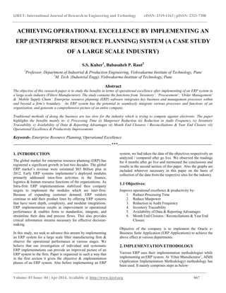 IJRET: International Journal of Research in Engineering and Technology eISSN: 2319-1163 | pISSN: 2321-7308
_______________________________________________________________________________________
Volume: 03 Issue: 04 | Apr-2014, Available @ http://www.ijret.org 867
ACHIEVING OPERATIONAL EXCELLENCE BY IMPLEMENTING AN
ERP (ENTERPRISE RESOURCE PLANNING) SYSTEM (A CASE STUDY
OF A LARGE SCALE INDUSTRY)
S.S. Kuber1
, Babasaheb P. Raut2
1
Professor, Department of Industrial & Production Engineering, Vishwakarma Institute of Technology, Pune
2
M. Tech. (Industrial Engg), Vishwakarma Institute of Technology, Pune
Abstract
The objective of this research paper is to study the benefits in terms of operational excellence after implementing of an ERP system in
a large scale industry (Filters Manufacturer). The study contains the functions from ‘Inventory’, ‘Procurement’, ‘Order Management’
& ‘Mobile Supply Chain’. Enterprise resource planning (ERP) software integrates key business and management processes within
and beyond a firm’s boundary. An ERP system has the potential to seamlessly integrate various processes and functions of an
organization, and generate a comprehensive picture of an entire company.
Traditional methods of doing the business are too slow for the industry which is trying to compete against electronic. The paper
highlights the benefits mainly in- i) Processing Time ii) Manpower Reduction iii) Reduction in Audit Frequency iv) Inventory
Traceability v) Availability of Data & Reporting Advantages vi) Month End Closures / Reconciliations & Year End Closure vii)
Operational Excellence & Productivity Improvements
Keywords- Enterprise Resource Planning, Operational Excellence
--------------------------------------------------------------------***-----------------------------------------------------------------
1. INTRODUCTION
The global market for enterprise resource planning (ERP) has
registered a significant growth in last two decades. The global
ERP market’s revenue were estimated $65 Billion plus in
2012. Early ERP systems implementer’s deployed modules
primarily addressed intra-firm activities in the finance,
logistics & human resource functions of the organizations. As
Intra-firm ERP implementations stabilized then company
targets to implement the modules which are inter-firm.
Because of expanding customer demand, ERP vendors
continue to add their product lines by offering ERP systems
that have more depth, complexity, and modular integrations.
ERP implementation results in improvement in operational
performance & enables firms to standardize, integrate, and
streamline their data and process flows. This also provides
critical information streams necessary for effective decision-
making.
In this study, we seek to advance this stream by implementing
an ERP system for a large scale filter manufacturing firm &
observe the operational performance at various stages. We
believe that our investigation of individual and systematic
ERP implementations can provide an improved picture of an
ERP system to the firm. Paper is organized in such a way that
in the first section it gives the objective & implementation
phases of an ERP system. Also before implementing an ERP
system, we had taken the data of the objectives respectively an
analyzed / compared after go live. We observed the readings
for 4 months after go live and mentioned the conclusions and
results in the second section of this paper. Also the graphs are
included wherever necessary in this paper on the basis of
collection of the data from the respective sites for the industry.
1.1 Objectives:
Improve operational excellence & productivity by-
1. Reduce Processing Time
2. Reduce Manpower
3. Reduction in Audit Frequency
4. Inventory Traceability
5. Availability of Data & Reporting Advantages
6. Month End Closures / Reconciliations & Year End
Closure
Objective of the company is to implement the Oracle e-
Business Suite Application (ERP Applications) to achieve the
above effect at various departments.
2. IMPLEMENTATION ETHODOLOGY
Various ERP uses their implementation methodologies while
implementing an ERP system. At ‘Filter Manufacturer’, AIMS
(Application Implementation Methodology) methodology has
been used. It mainly comprises steps as below-
 