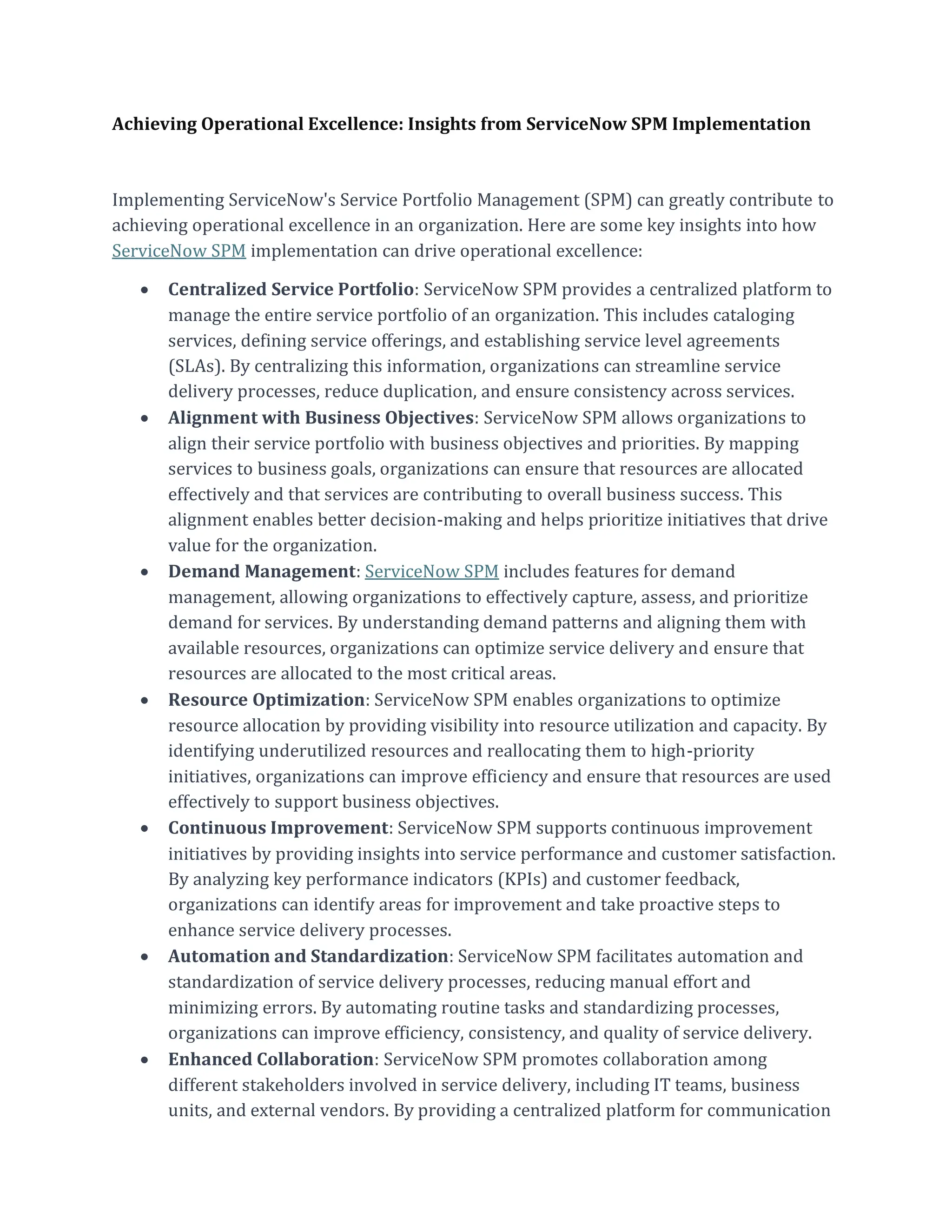Achieving Operational Excellence: Insights from ServiceNow SPM Implementation
Implementing ServiceNow's Service Portfolio Management (SPM) can greatly contribute to
achieving operational excellence in an organization. Here are some key insights into how
ServiceNow SPM implementation can drive operational excellence:
• Centralized Service Portfolio: ServiceNow SPM provides a centralized platform to
manage the entire service portfolio of an organization. This includes cataloging
services, defining service offerings, and establishing service level agreements
(SLAs). By centralizing this information, organizations can streamline service
delivery processes, reduce duplication, and ensure consistency across services.
• Alignment with Business Objectives: ServiceNow SPM allows organizations to
align their service portfolio with business objectives and priorities. By mapping
services to business goals, organizations can ensure that resources are allocated
effectively and that services are contributing to overall business success. This
alignment enables better decision-making and helps prioritize initiatives that drive
value for the organization.
• Demand Management: ServiceNow SPM includes features for demand
management, allowing organizations to effectively capture, assess, and prioritize
demand for services. By understanding demand patterns and aligning them with
available resources, organizations can optimize service delivery and ensure that
resources are allocated to the most critical areas.
• Resource Optimization: ServiceNow SPM enables organizations to optimize
resource allocation by providing visibility into resource utilization and capacity. By
identifying underutilized resources and reallocating them to high-priority
initiatives, organizations can improve efficiency and ensure that resources are used
effectively to support business objectives.
• Continuous Improvement: ServiceNow SPM supports continuous improvement
initiatives by providing insights into service performance and customer satisfaction.
By analyzing key performance indicators (KPIs) and customer feedback,
organizations can identify areas for improvement and take proactive steps to
enhance service delivery processes.
• Automation and Standardization: ServiceNow SPM facilitates automation and
standardization of service delivery processes, reducing manual effort and
minimizing errors. By automating routine tasks and standardizing processes,
organizations can improve efficiency, consistency, and quality of service delivery.
• Enhanced Collaboration: ServiceNow SPM promotes collaboration among
different stakeholders involved in service delivery, including IT teams, business
units, and external vendors. By providing a centralized platform for communication
 