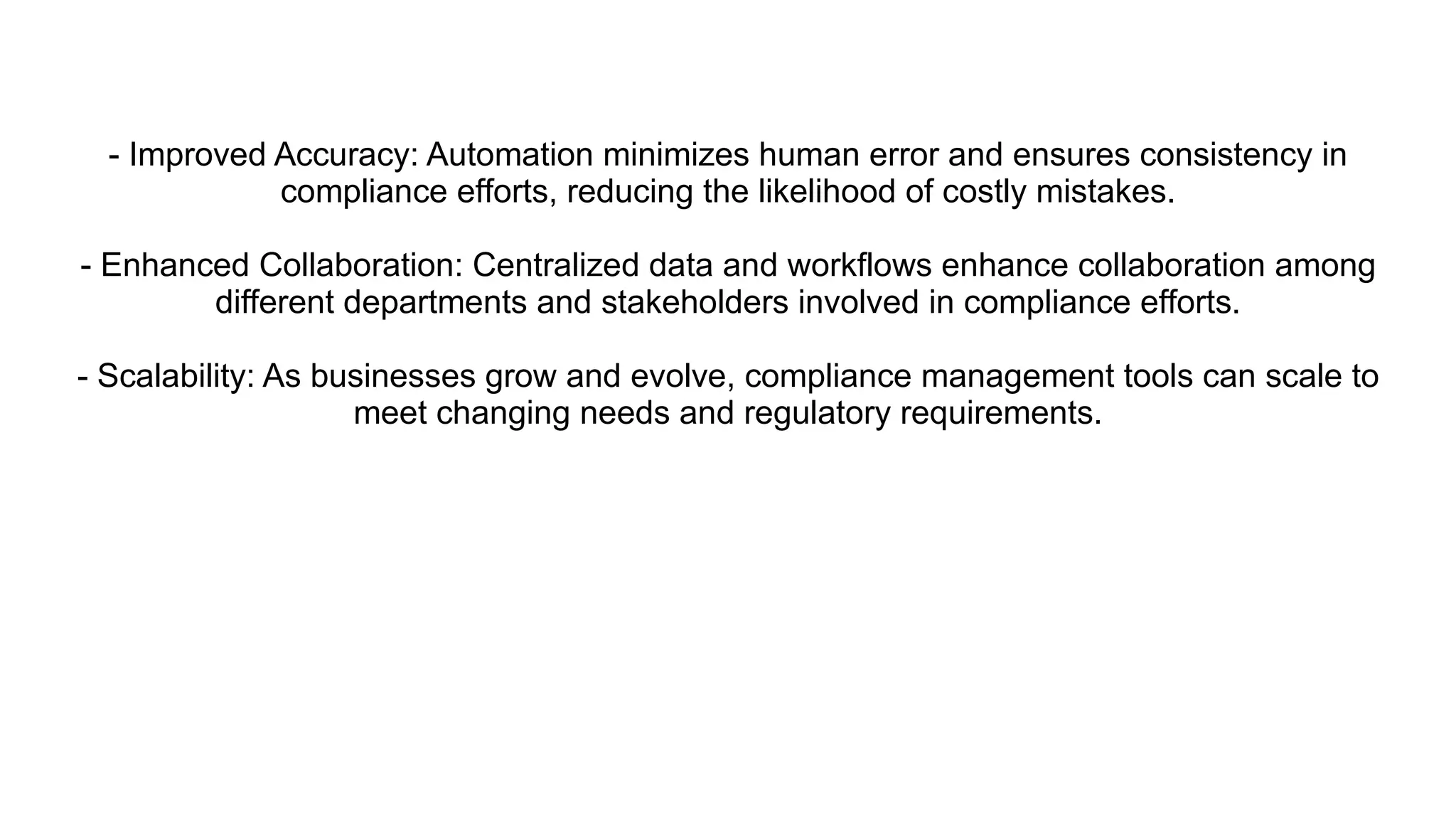 - Improved Accuracy: Automation minimizes human error and ensures consistency in
compliance efforts, reducing the likelihood of costly mistakes.
- Enhanced Collaboration: Centralized data and workflows enhance collaboration among
different departments and stakeholders involved in compliance efforts.
- Scalability: As businesses grow and evolve, compliance management tools can scale to
meet changing needs and regulatory requirements.
 