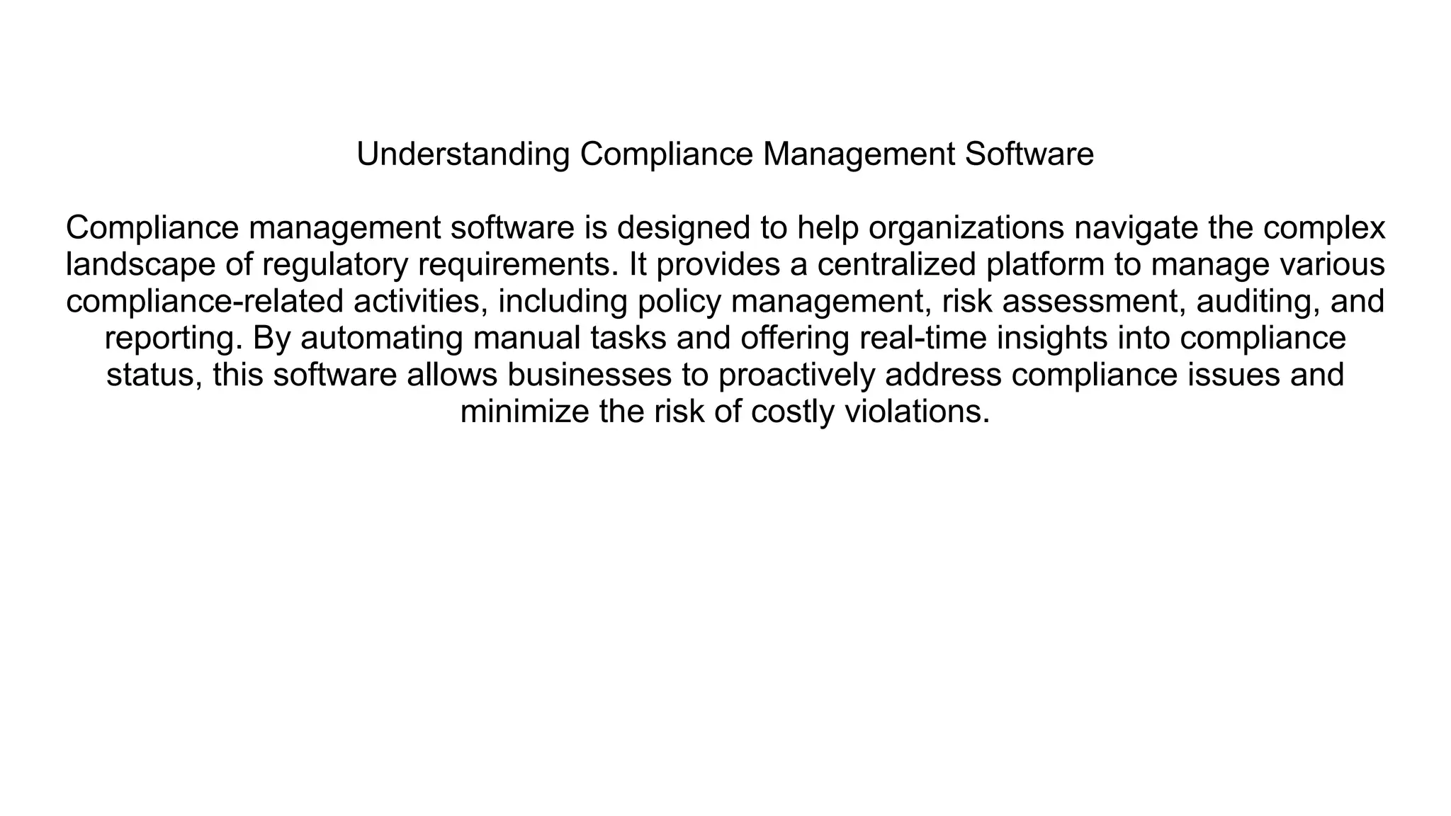 Understanding Compliance Management Software
Compliance management software is designed to help organizations navigate the complex
landscape of regulatory requirements. It provides a centralized platform to manage various
compliance-related activities, including policy management, risk assessment, auditing, and
reporting. By automating manual tasks and offering real-time insights into compliance
status, this software allows businesses to proactively address compliance issues and
minimize the risk of costly violations.
 