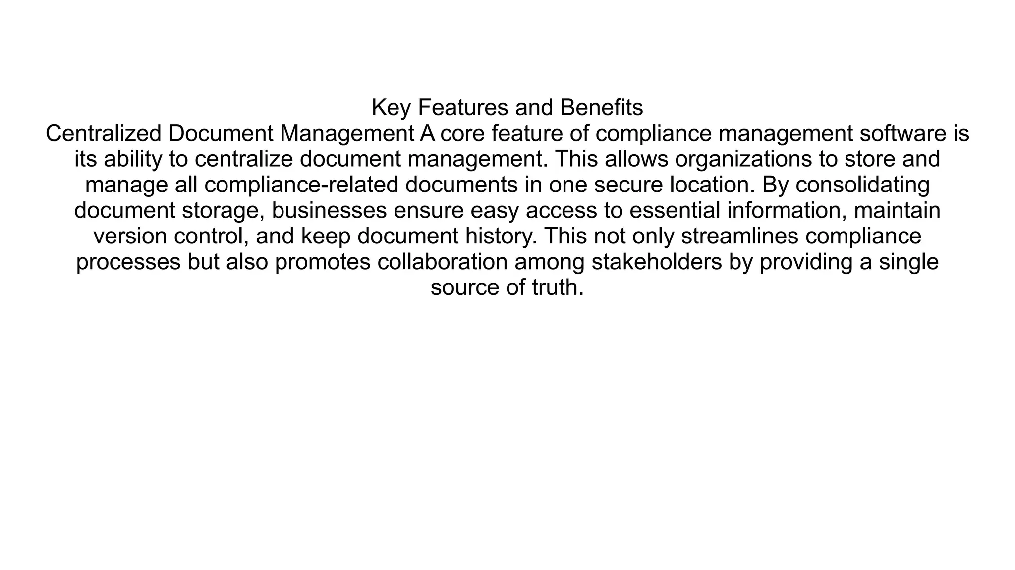 Key Features and Benefits
Centralized Document Management A core feature of compliance management software is
its ability to centralize document management. This allows organizations to store and
manage all compliance-related documents in one secure location. By consolidating
document storage, businesses ensure easy access to essential information, maintain
version control, and keep document history. This not only streamlines compliance
processes but also promotes collaboration among stakeholders by providing a single
source of truth.
 