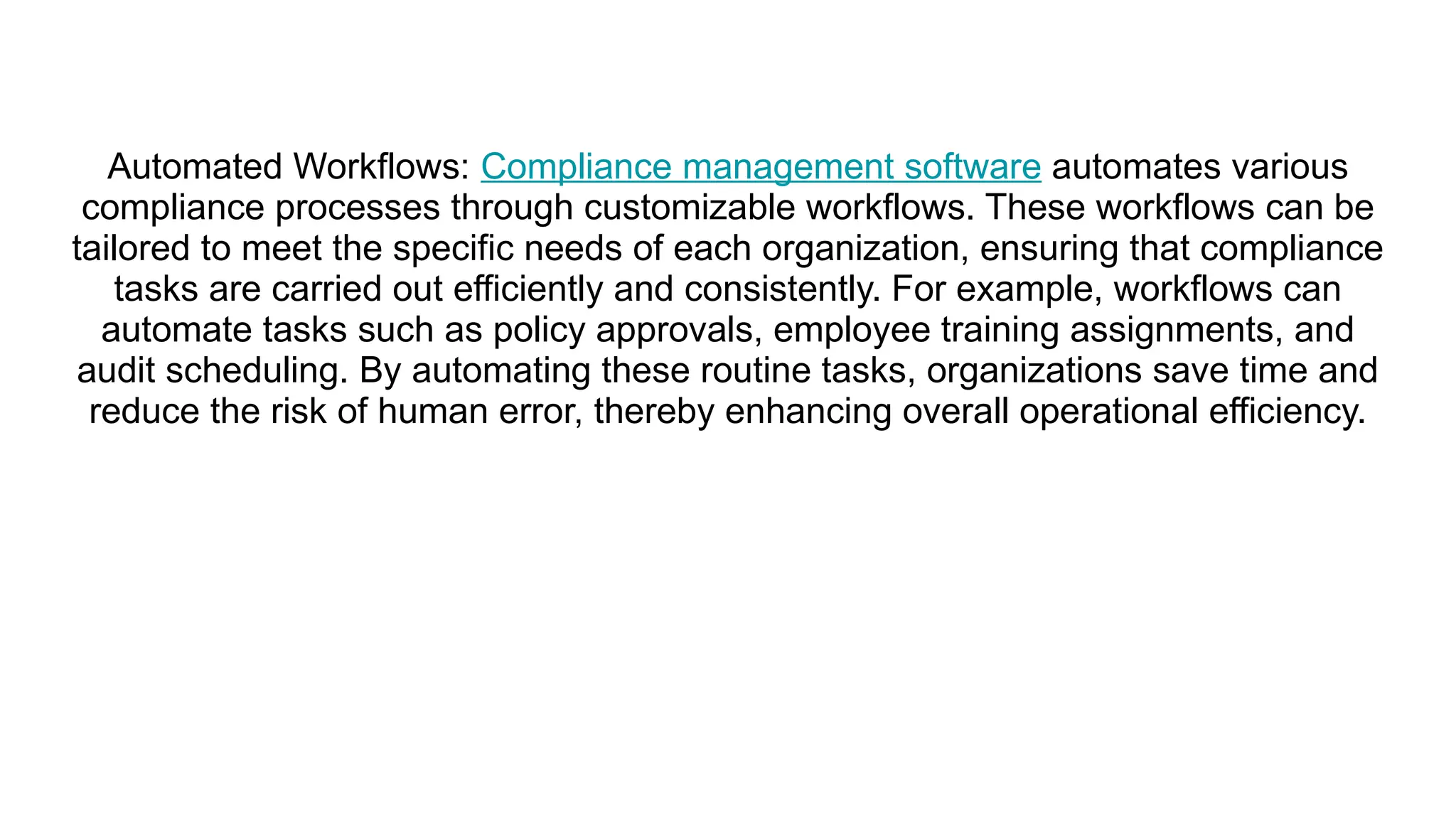 Automated Workflows: Compliance management software automates various
compliance processes through customizable workflows. These workflows can be
tailored to meet the specific needs of each organization, ensuring that compliance
tasks are carried out efficiently and consistently. For example, workflows can
automate tasks such as policy approvals, employee training assignments, and
audit scheduling. By automating these routine tasks, organizations save time and
reduce the risk of human error, thereby enhancing overall operational efficiency.
 
