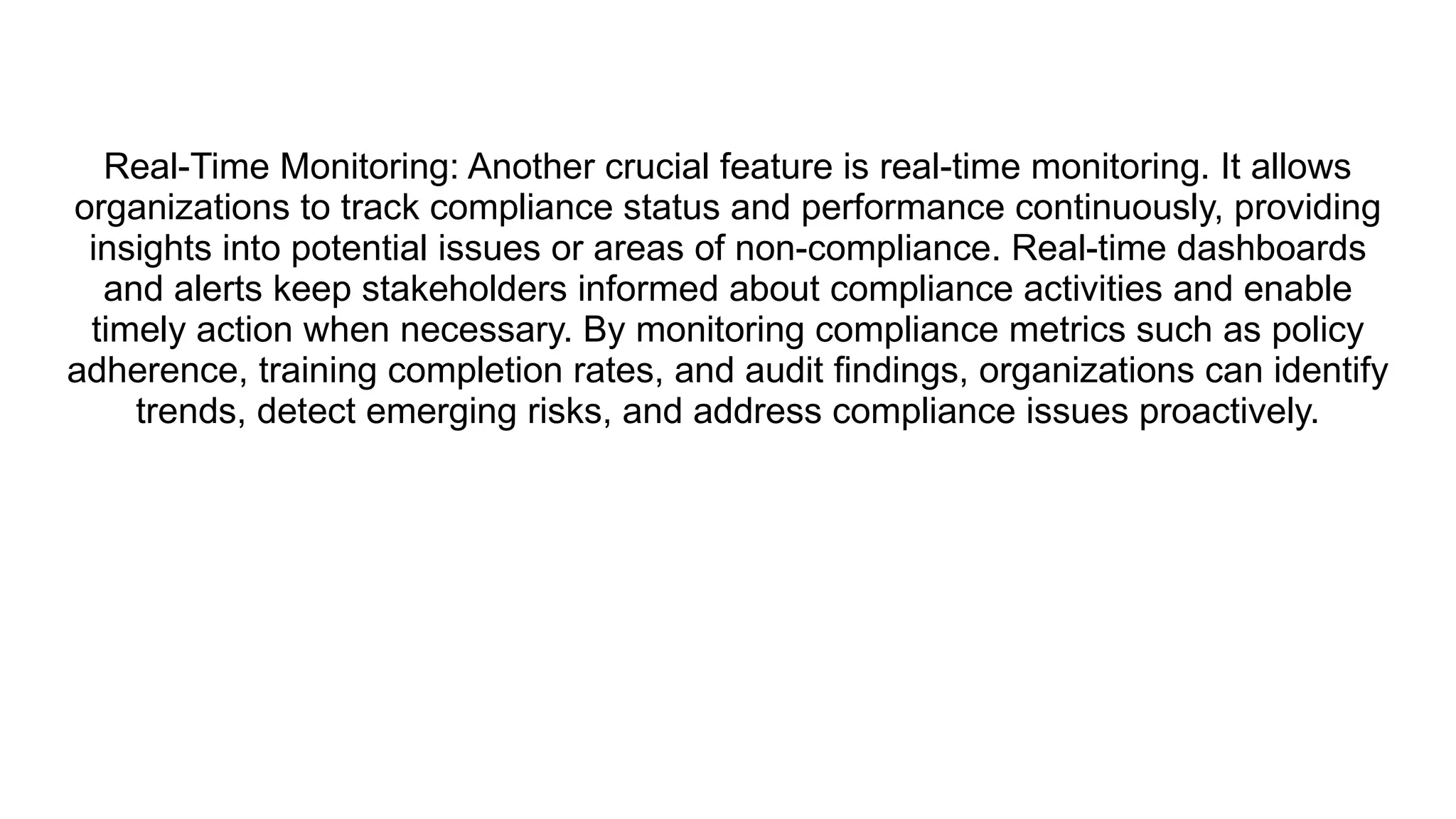 Real-Time Monitoring: Another crucial feature is real-time monitoring. It allows
organizations to track compliance status and performance continuously, providing
insights into potential issues or areas of non-compliance. Real-time dashboards
and alerts keep stakeholders informed about compliance activities and enable
timely action when necessary. By monitoring compliance metrics such as policy
adherence, training completion rates, and audit findings, organizations can identify
trends, detect emerging risks, and address compliance issues proactively.
 