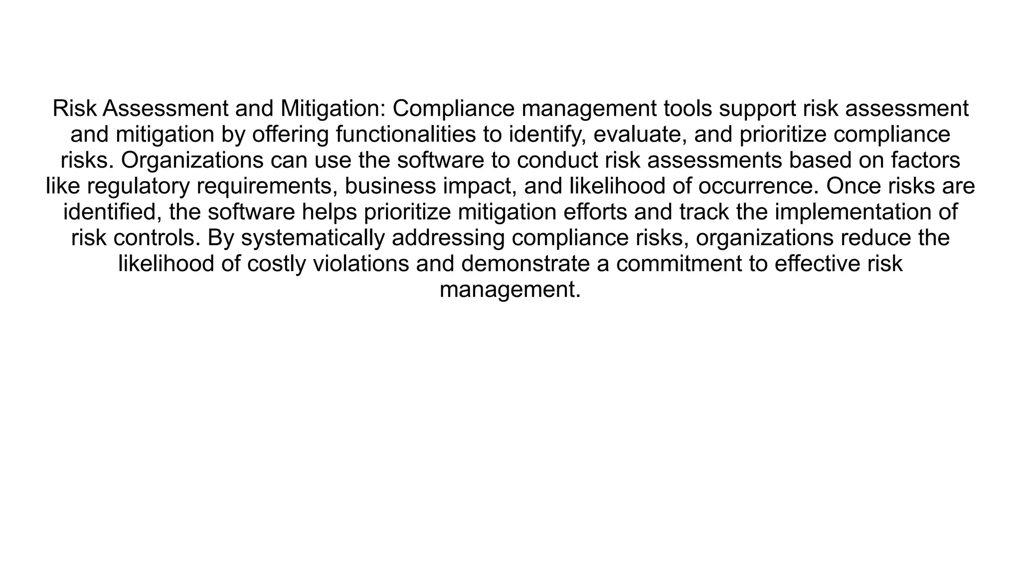 Risk Assessment and Mitigation: Compliance management tools support risk assessment
and mitigation by offering functionalities to identify, evaluate, and prioritize compliance
risks. Organizations can use the software to conduct risk assessments based on factors
like regulatory requirements, business impact, and likelihood of occurrence. Once risks are
identified, the software helps prioritize mitigation efforts and track the implementation of
risk controls. By systematically addressing compliance risks, organizations reduce the
likelihood of costly violations and demonstrate a commitment to effective risk
management.
 