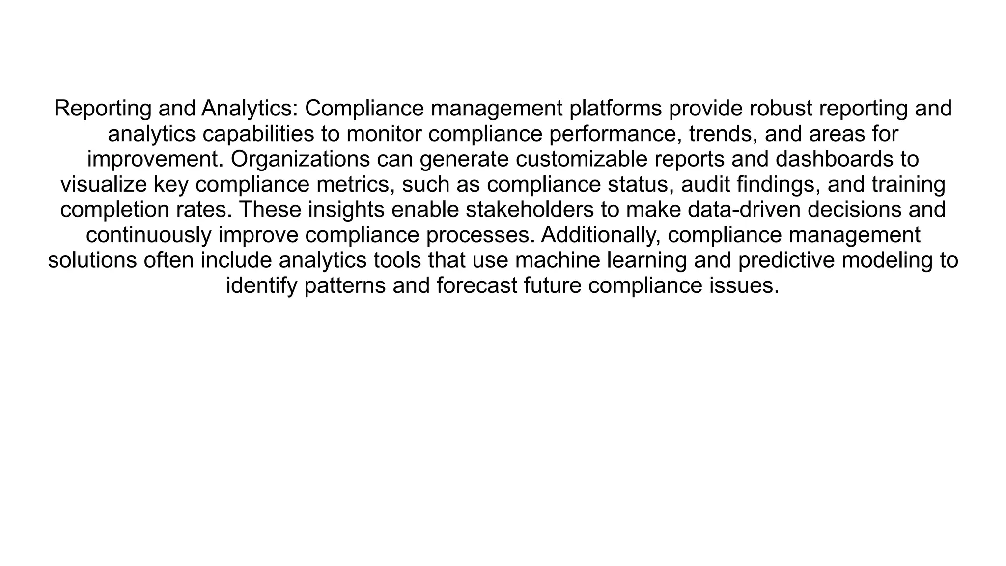 Reporting and Analytics: Compliance management platforms provide robust reporting and
analytics capabilities to monitor compliance performance, trends, and areas for
improvement. Organizations can generate customizable reports and dashboards to
visualize key compliance metrics, such as compliance status, audit findings, and training
completion rates. These insights enable stakeholders to make data-driven decisions and
continuously improve compliance processes. Additionally, compliance management
solutions often include analytics tools that use machine learning and predictive modeling to
identify patterns and forecast future compliance issues.
 