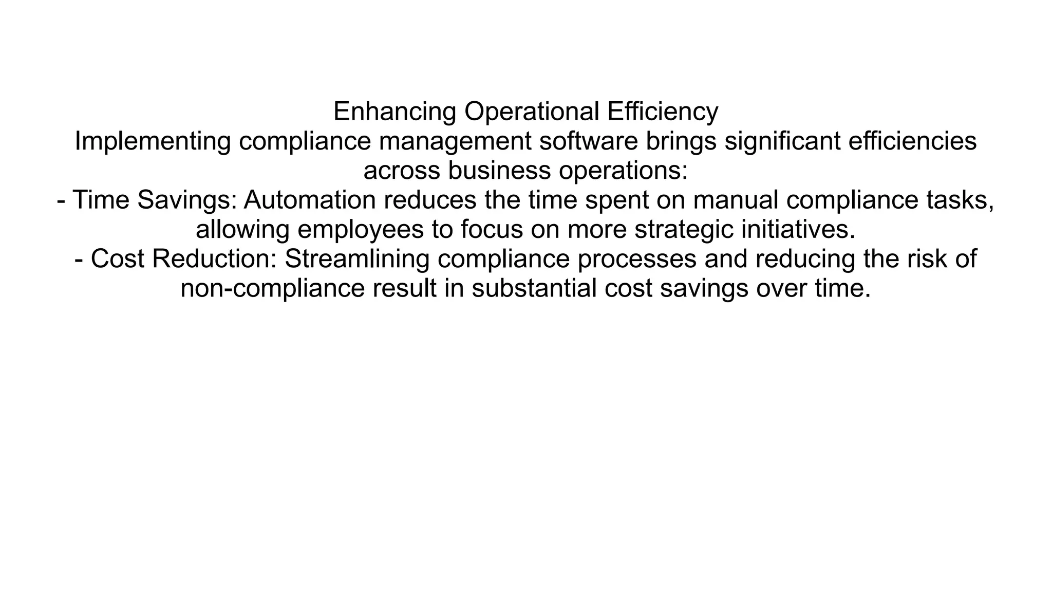 Enhancing Operational Efficiency
Implementing compliance management software brings significant efficiencies
across business operations:
- Time Savings: Automation reduces the time spent on manual compliance tasks,
allowing employees to focus on more strategic initiatives.
- Cost Reduction: Streamlining compliance processes and reducing the risk of
non-compliance result in substantial cost savings over time.
 