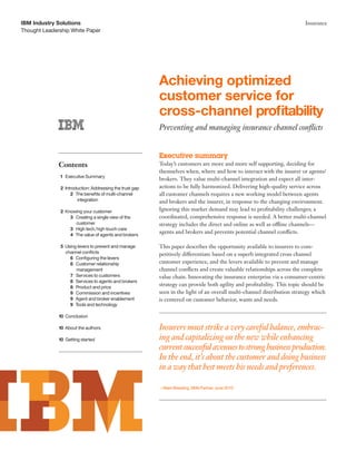 Thought Leadership White Paper
IBM Industry Solutions Insurance
Achieving optimized
customer service for
cross-channel profitability
Preventing and managing insurance channel conflicts
Executive summary
Today’s customers are more and more self supporting, deciding for
themselves when, where and how to interact with the insurer or agents/
brokers. They value multi-channel integration and expect all inter-
actions to be fully harmonized. Delivering high-quality service across
all customer channels requires a new working model between agents
and brokers and the insurer, in response to the changing environment.
Ignoring this market demand may lead to profitability challenges; a
coordinated, comprehensive response is needed. A better multi-channel
strategy includes the direct and online as well as offline channels—
agents and brokers and prevents potential channel conflicts.
This paper describes the opportunity available to insurers to com-
petitively differentiate based on a superb integrated cross channel
customer experience, and the levers available to prevent and manage
channel conflicts and create valuable relationships across the complete
value chain. Innovating the insurance enterprise via a consumer-centric
strategy can provide both agility and profitability. This topic should be
seen in the light of an overall multi-channel distribution strategy which
is centered on customer behavior, wants and needs.
Insurers must strike a very careful balance, embrac-
ing and capitalizing on the new while enhancing
currentsuccessfulavenuestostrongbusinessproduction.
In the end, it’s about the customer and doing business
in a way that best meets his needs and preferences.
—Mark Breading, SMA Partner, June 20101
Contents
1 Executive Summary
2 Introduction: Addressing the trust gap
2 The benefits of multi-channel
integration
2 Knowing your customer
3 Creating a single view of the
customer
3 High tech,high touch care
4 The value of agents and brokers
5 Using levers to prevent and manage
channel conflicts
6 Configuring the levers
6 Customer relationship
management
7 Services to customers
8 Services to agents and brokers
8 Product and price
9 Commission and incentives
9 Agent and broker enablement
9 Tools and technology
10 Conclusion
10 About the authors
10 Getting started
 