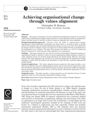 Achieving organisational change
through values alignment
Christopher M. Branson
St Francis College, Crestmead, Australia
Abstract
Purpose – The purpose of this paper is to, ﬁrst, establish the interdependency between the successful
achievement of organisational change and the attainment of values alignment within an organisation’s
culture and then, second, to describe an effective means for attaining such values alignment.
Design/methodology/approach – Literature from the ﬁelds of organisational change,
organisational culture, philosophy, psychology, and values theory is reviewed in order to develop
and test the hypothesis that successful organisational change can only occur when those affected by
the change are able to willingly commit to an agreed set of values aligned with the accomplishment of
the organisation’s new outcomes. The paper then presents and reports on a trial of a simple and
effective framework for achieving such values alignment in an organisation.
Findings – This paper supports the view that the currently acknowledged widespread resistance to
organisational change is caused by a failure of current organisational change strategies to attend to a
values alignment process for all those people affected by the desired change. Moreover, this paper
proposes that values alignment may not just be an important integral part of organisational change
strategies; it could well be the bedrock, the foundation, on which all truly successful organisational
change depends.
Practical implications – The values alignment process presented in this paper provides a very
effective and efﬁcient means for enabling people to discern, discuss, and actively support those values
that will help the organisation to make desired changes. In essence, this process enables the alignment
between personal and organisational values to occur and, thereby, allowing the organisation to evolve
and remain viable.
Originality/value – The paper provides a unique perspective on the important process of values
alignment within any truly successful organisational change strategy.
Keywords Organizational change, Organizational culture, Value analysis, Strategic alignment
Paper type Conceptual paper
Every type of modern organisation has little choice but to adapt to the relentless pace
of change or it faces the risk of failure (Jamali et al., 2006). Rapidly changing
technology, globalisation, uncertainty, unpredictability, volatility, surprise, turbulence,
and discontinuity are commonly presented in the literature as some of the major new
environmental forces for change that now face organisations (Brodbeck, 2002; Bunker,
1997; Wang and Ahmed, 2003). In response, organisations have commonly adopted
such practices as downsizing, re-engineering, merging, and restructuring. Life within
an organisation is no longer what it used to be. In particular, it would appear that the
traditional “psychological agreement, founded on the exchange of hard work and
loyalty for a lifetime of employment, has been repeatedly violated and probably
permanently undermined” (Bunker, 1997, p. 122). Arguably, these new practices
represent essential organisational adjustments to a more competitive outside world. On
the other hand, it also must be acknowledged that these organisational adjustments
The current issue and full text archive of this journal is available at
www.emeraldinsight.com/0957-8234.htm
JEA
46,3
376
Received April 2007
Revised July 2007
Accepted August 2007
Journal of Educational
Administration
Vol. 46 No. 3, 2008
pp. 376-395
q Emerald Group Publishing Limited
0957-8234
DOI 10.1108/09578230810869293
 