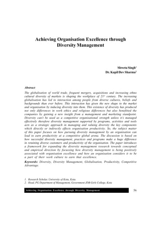 Achieving Organisation Excellence through Diversity Management 56
1. Research Scholar, University of Kota, Kota.
2. Head, PG Department of Management, Government JDB Girls College, Kota
Achieving Organisation Excellence through
Diversity Management
Shweta Singh1
Dr. Kapil Dev Sharma2
Abstract
The globalisation of world trade, frequent mergers, acquisitions and increasing ethno
cultural diversity of markets is shaping the workplace of 21st
century. The increasing
globalisation has led to interaction among people from diverse cultures, beliefs and
backgrounds than ever before. This interaction has given the new shape to the market
and organisation by inducing diversity into them. This existence of diversity has produced
not only differences in work ethics and religious differences but also benefitted the
companies by gaining a new insight from a management and marketing standpoint.
Diversity can’t be used as a competitive organisational strength unless it’s managed
effectively therefore diversity management supported by programs, activities and tools
acts as a strategic approach in managing and valuing diversity the key components
which directly or indirectly effects organisation productivity. So, the subject matter
of this paper focuses on how pursuing diversity management by an organisation can
lead to earn productivity at a competitive global arena. The discussion is based on
how successful diversity management, practices and programs make a huge difference
in retaining diverse customers and productivity of the organisation. The paper introduces
a framework for expanding the diversity management research towards conceptual
and empirical direction by focussing how diversity management is being positively
associated with organisation excellence and how an organisation considers it to be
a part of their work culture to earn that excellence.
Keywords: Diversity, Diversity Management, Globalisation, Productivity, Competitive
Advantage.
 
