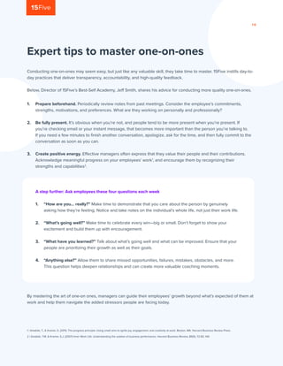 PA G E 1 0
Conducting one-on-ones may seem easy, but just like any valuable skill, they take time to master. 15Five instills day-to-
day practices that deliver transparency, accountability, and high-quality feedback.
Below, Director of 15Five’s Best-Self Academy, Jeff Smith, shares his advice for conducting more quality one-on-ones.
1 | Amabile, T., & Kramer, S. (2011). The progress principle: Using small wins to ignite joy, engagement, and creativity at work. Boston, MA: Harvard Business Review Press.
2 | Amabile, T.M. & Kramer, S.J. (2007) Inner Work Life: Understanding the subtext of business performance. Harvard Business Review, 85(5), 72-83, 144.
Expert tips to master one-on-ones
A step further: Ask employees these four questions each week
1.	 “How are you… really?” Make time to demonstrate that you care about the person by genuinely
asking how they’re feeling. Notice and take notes on the individual’s whole life, not just their work life.
	
2.	 “What’s going well?” Make time to celebrate every win—big or small. Don’t forget to show your
excitement and build them up with encouragement.
3.	 “What have you learned?” Talk about what’s going well and what can be improved. Ensure that your
people are prioritizing their growth as well as their goals.
	
4.	 “Anything else?” Allow them to share missed opportunities, failures, mistakes, obstacles, and more.
This question helps deepen relationships and can create more valuable coaching moments.
By mastering the art of one-on ones, managers can guide their employees’ growth beyond what’s expected of them at
work and help them navigate the added stressors people are facing today.
1.	 Prepare beforehand. Periodically review notes from past meetings. Consider the employee’s commitments,
strengths, motivations, and preferences. What are they working on personally and professionally?
	
2.	 Be fully present. It’s obvious when you’re not, and people tend to be more present when you’re present. If
you’re checking email or your instant message, that becomes more important than the person you’re talking to.
If you need a few minutes to finish another conversation, apologize, ask for the time, and then fully commit to the
conversation as soon as you can.
3.	 Create positive energy. Effective managers often express that they value their people and their contributions.
Acknowledge meaningful progress on your employees’ work1
, and encourage them by recognizing their
strengths and capabilities2
.
 
