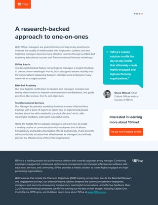 PA G E 1 1
A research-backed
approach to one-on-ones
With 15Five, managers are given the tools and day-to-day practices to
increase the quality of relationships with employees. Leaders can also
help their managers become more effective coaches through our Best-Self
Academy educational courses and Transformational Services workshops.
15Five 1-on-1s
This research-backed feature not only gives managers a trusted structure
to conduct more meaningful 1-on-1s, but it also gives leaders visibility into
the conversations happening between managers and employees every
week—all in a single solution.
Best-Self Academy
Our free flagship certification for leaders and managers includes over
twenty video lessons to improve communication and feedback, and guide
practices, like reviews, 1-on-1s, and objectives.
Transformational Services
Our Manager Accelerator workshop involves a series of face-to-face
trainings with a team of experts to teach new or experienced people
leaders about the skills needed to conduct effective 1-on-1s, offer
meaningful feedback, and coach successful teams.
Using the holistic 15Five solution, managers will learn how to create
a healthy routine of communication with employees that facilitates
transparency and builds a foundation of trust and honesty. These benefits
will not only help increase their effectiveness as managers but will help
elevate the effectiveness of the entire organization.
Interested in learning
more about 15Five?
15Five is a leading people and performance platform that instantly upgrades every manager. Combining
employee engagement, continuous performance management, and manager effectiveness software with
education, services, and community, 15Five provides a holistic solution to create highly engaged and high-
performing organizations.
With features that include the Check-In, Objectives (OKR) tracking, recognition, 1-on-1s, the Best-Self Review®,
and engagement surveys, our evidence-based solution deepens the connection between employees,
managers, and peers by empowering transparency, meaningful conversations, and effective feedback. Over
2,200 forward-thinking companies use 15Five to bring out the best in their people, including Capital One,
Credit Karma, WPEngine, and HubSpot. Learn more about 15Five at www.15Five.com.
Shane Metcalf, Chief
Culture Officer and co-
founder of 15Five
15Five’s holistic
solution instills the
day-to-day habits
that ultimately create
highly-engaged and
high-performing
organizations.”
“
Try our 1-on-1 feature for free
 
