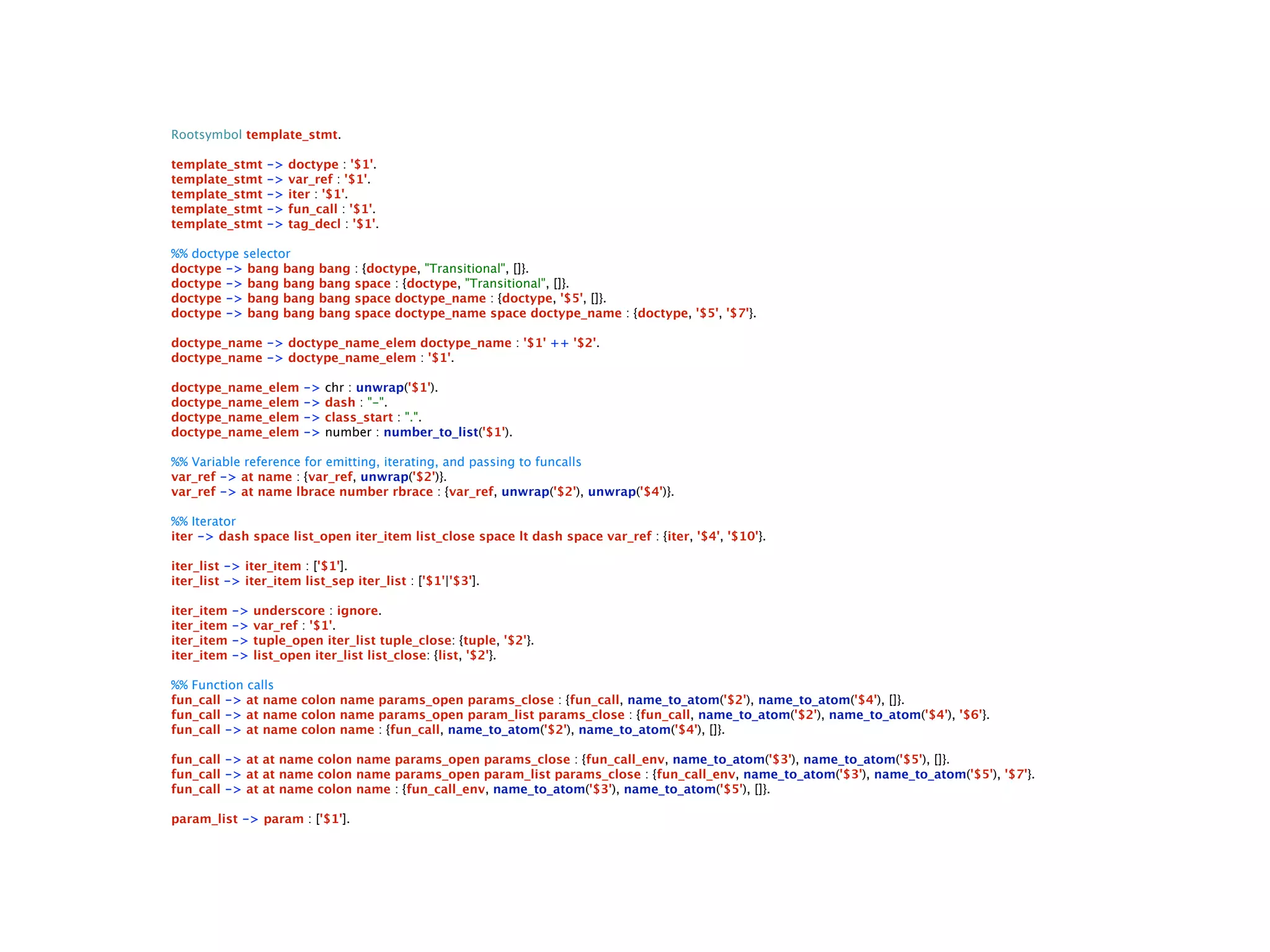 Rootsymbol template_stmt.

template_stmt      ->   doctype : '$1'.
template_stmt      ->   var_ref : '$1'.
template_stmt      ->   iter : '$1'.
template_stmt      ->   fun_call : '$1'.
template_stmt      ->   tag_decl : '$1'.

%% doctype selector
doctype -> bang bang         bang   : {doctype, "Transitional", []}.
doctype -> bang bang         bang   space : {doctype, "Transitional", []}.
doctype -> bang bang         bang   space doctype_name : {doctype, '$5', []}.
doctype -> bang bang         bang   space doctype_name space doctype_name : {doctype, '$5', '$7'}.

doctype_name -> doctype_name_elem doctype_name : '$1' ++ '$2'.
doctype_name -> doctype_name_elem : '$1'.

doctype_name_elem         ->   chr : unwrap('$1').
doctype_name_elem         ->   dash : "-".
doctype_name_elem         ->   class_start : ".".
doctype_name_elem         ->   number : number_to_list('$1').

%% Variable reference for emitting, iterating, and passing to funcalls
var_ref -> at name : {var_ref, unwrap('$2')}.
var_ref -> at name lbrace number rbrace : {var_ref, unwrap('$2'), unwrap('$4')}.

%% Iterator
iter -> dash space list_open iter_item list_close space lt dash space var_ref : {iter, '$4', '$10'}.

iter_list -> iter_item : ['$1'].
iter_list -> iter_item list_sep iter_list : ['$1'|'$3'].

iter_item   ->   underscore : ignore.
iter_item   ->   var_ref : '$1'.
iter_item   ->   tuple_open iter_list tuple_close: {tuple, '$2'}.
iter_item   ->   list_open iter_list list_close: {list, '$2'}.

%% Function calls
fun_call -> at name colon name params_open params_close : {fun_call, name_to_atom('$2'), name_to_atom('$4'), []}.
fun_call -> at name colon name params_open param_list params_close : {fun_call, name_to_atom('$2'), name_to_atom('$4'), '$6'}.
fun_call -> at name colon name : {fun_call, name_to_atom('$2'), name_to_atom('$4'), []}.

fun_call -> at at name colon name params_open params_close : {fun_call_env, name_to_atom('$3'), name_to_atom('$5'), []}.
fun_call -> at at name colon name params_open param_list params_close : {fun_call_env, name_to_atom('$3'), name_to_atom('$5'), '$7'}.
fun_call -> at at name colon name : {fun_call_env, name_to_atom('$3'), name_to_atom('$5'), []}.

param_list -> param : ['$1'].
 