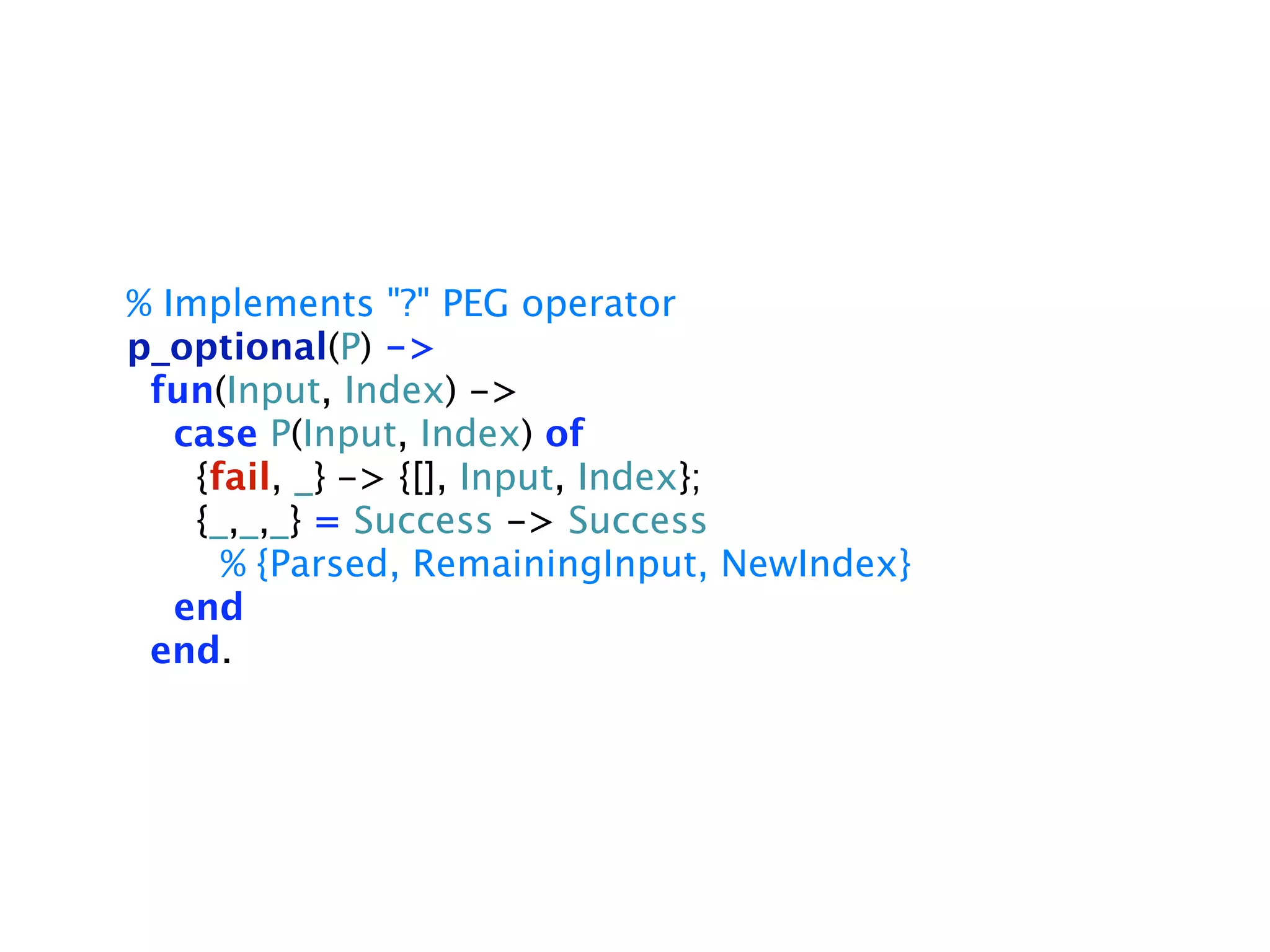 % Implements "?" PEG operator
p_optional(P) ->
 fun(Input, Index) ->
   case P(Input, Index) of
    {fail, _} -> {[], Input, Index};
    {_,_,_} = Success -> Success
      % {Parsed, RemainingInput, NewIndex}
   end
 end.
 
