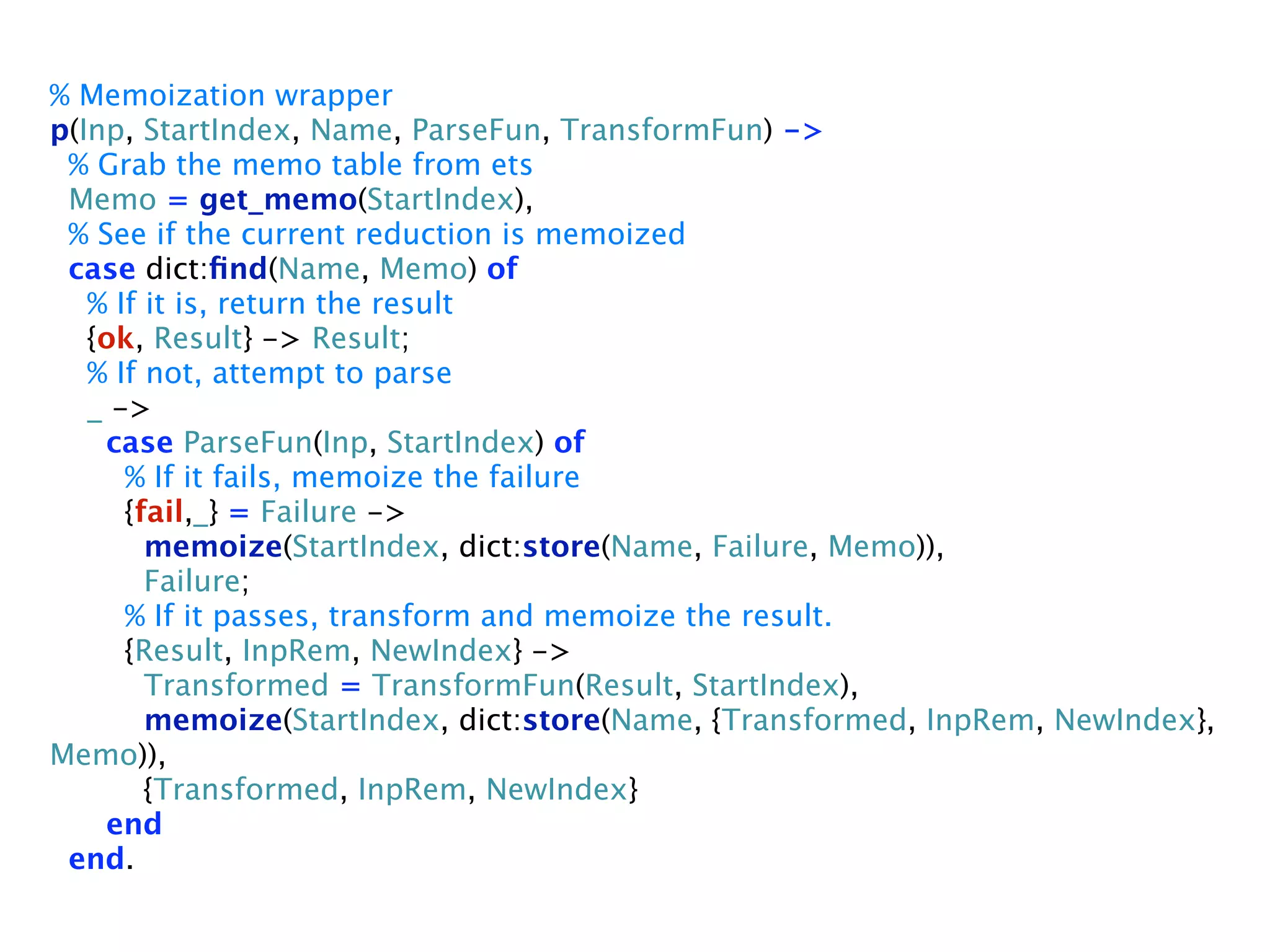 % Memoization wrapper
p(Inp, StartIndex, Name, ParseFun, TransformFun) ->
 % Grab the memo table from ets
 Memo = get_memo(StartIndex),
 % See if the current reduction is memoized
 case dict:ﬁnd(Name, Memo) of
   % If it is, return the result
   {ok, Result} -> Result;
   % If not, attempt to parse
   _ ->
    case ParseFun(Inp, StartIndex) of
      % If it fails, memoize the failure
      {fail,_} = Failure ->
        memoize(StartIndex, dict:store(Name, Failure, Memo)),
        Failure;
      % If it passes, transform and memoize the result.
      {Result, InpRem, NewIndex} ->
        Transformed = TransformFun(Result, StartIndex),
        memoize(StartIndex, dict:store(Name, {Transformed, InpRem, NewIndex},
Memo)),
        {Transformed, InpRem, NewIndex}
    end
 end.
 