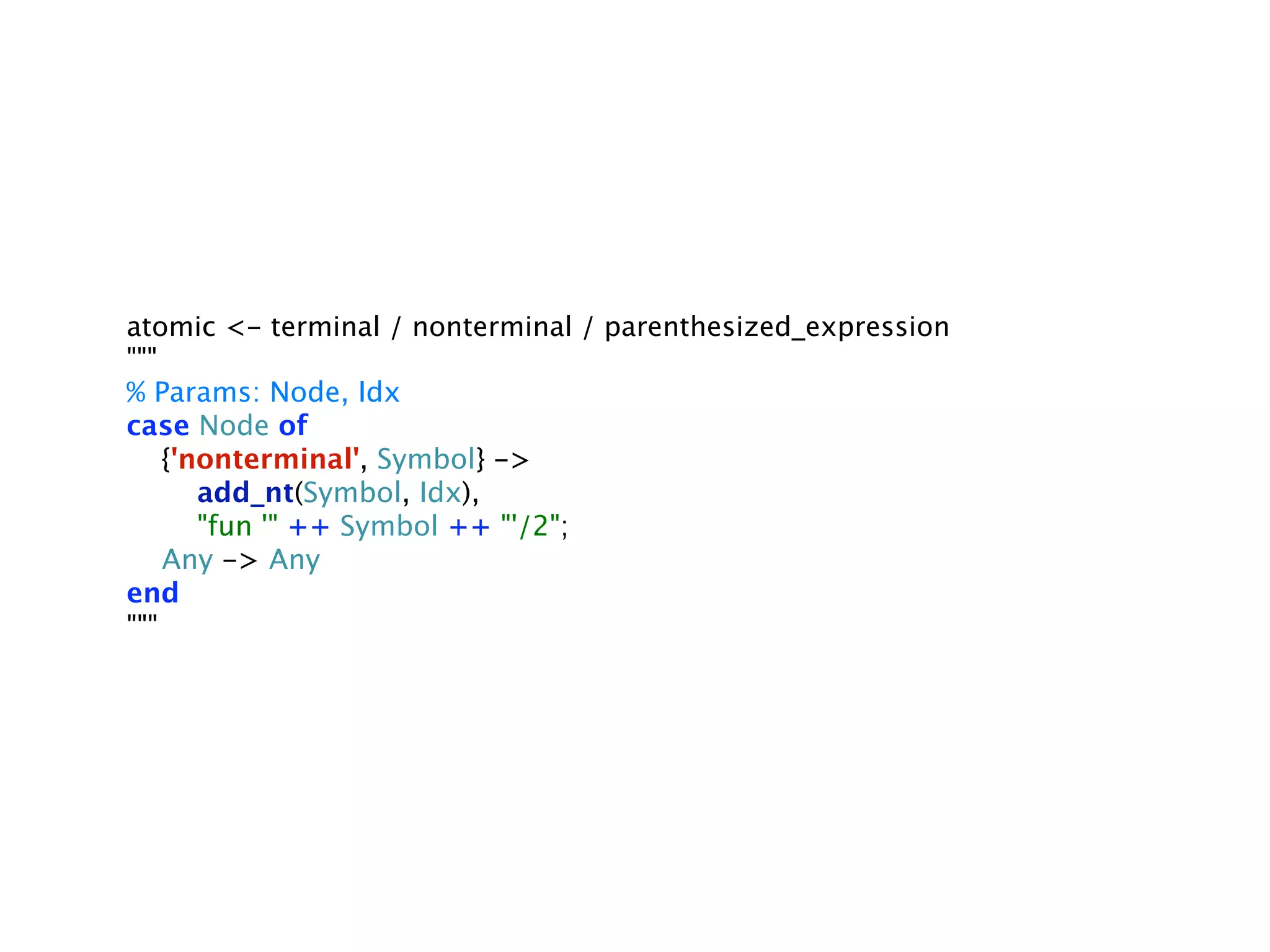 atomic <- terminal / nonterminal / parenthesized_expression
"""
% Params: Node, Idx
case Node of
    {'nonterminal', Symbol} ->
       add_nt(Symbol, Idx),
       "fun '" ++ Symbol ++ "'/2";
    Any -> Any
end
"""
 