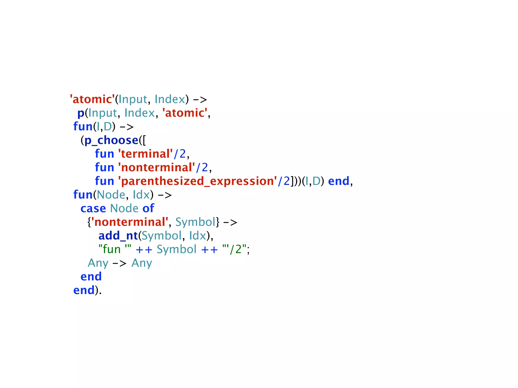 'atomic'(Input, Index) ->
  p(Input, Index, 'atomic',
 fun(I,D) ->
  (p_choose([
      fun 'terminal'/2,
      fun 'nonterminal'/2,
      fun 'parenthesized_expression'/2]))(I,D) end,
 fun(Node, Idx) ->
  case Node of
    {'nonterminal', Symbol} ->
       add_nt(Symbol, Idx),
       "fun '" ++ Symbol ++ "'/2";
    Any -> Any
  end
 end).
 