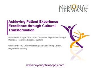 Achieving Patient Experience
Excellence through Cultural
Transformation
Rhonda Dishongh, Director of Customer Experience Design,
Memorial Hermann Hospital System

Qaalfa Dibeehi, Chief Operating and Consulting Officer,
Beyond Philosophy




                  www.beyondphilosophy.com
 