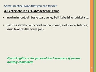 Some practical ways that you can try out
11
4. Participate in an “Outdoor team” game
• Involve in football, basketball, volley ball, kabaddi or cricket etc.
• Helps us develop our coordination, speed, endurance, balance,
focus towards the team goal.
Overall agility at the personal level increases, if you are
actively committed
 
