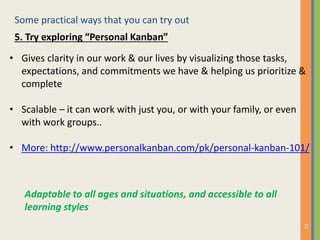 Some practical ways that you can try out
12
5. Try exploring “Personal Kanban”
• Gives clarity in our work & our lives by visualizing those tasks,
expectations, and commitments we have & helping us prioritize &
complete
• Scalable – it can work with just you, or with your family, or even
with work groups..
• More: http://www.personalkanban.com/pk/personal-kanban-101/
Adaptable to all ages and situations, and accessible to all
learning styles
 