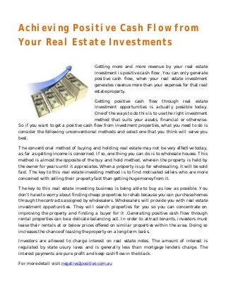 Achieving Positive Cash Flow from
Your Real Estate Investments

                                      Getting more and more revenue by your real estate
                                      investment is positive cash flow .You can only generate
                                      positive cash flow, when your real estate investment
                                      generates revenue more than your expenses for that real
                                      estate property.

                                      Getting positive cash flow through real estate
                                      investment opportunities is actually possible today.
                                      One of the ways to do this is to use the right investment
                                      method that suits your assets, financial or otherwise.
So if you want to get a positive cash flow from investment properties, what you need to do is
consider the following unconventional methods and select one that you think will serve you
best.

The conventional method of buying and holding real estate may not be very effective today,
as far as getting income is concerned. If so, one thing you can do is to wholesale houses. This
method is almost the opposite of the buy and hold method, wherein the property is held by
the owner for years until it appreciates. When a property is up for wholesaling, it will be sold
fast. The key to this real estate investing method is to find motivated sellers who are more
concerned with selling their property fast than getting huge money from it.

The key to this real estate investing business is being able to buy as low as possible. You
don't have to worry about finding cheap properties to rehab because you can purchase homes
through the contracts assigned by wholesalers. Wholesalers will provide you with real estate
investment opportunities. They will search properties for you so you can concentrate on
improving the property and finding a buyer for it .Generating positive cash flow through
rental properties can be a delicate balancing act. In order to attract tenants, investors must
lease their rentals at or below prices offered on similar properties within the area. Doing so
increases the chance of leasing the property on a long-term basis.

Investors are allowed to charge interest on real estate notes. The amount of interest is
regulated by state usury laws and is generally less than mortgage lenders charge. The
interest payments are pure profit and keep cash flow in the black.

For more detail visit negative2positive.com.au
 
