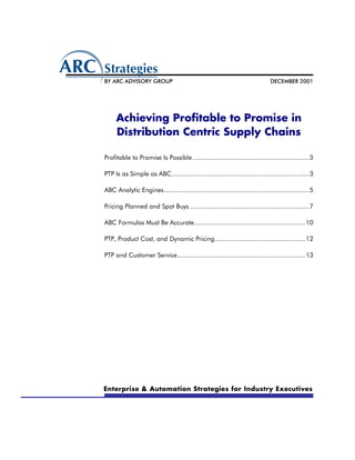 BY ARC ADVISORY GROUP                                                         DECEMBER 2001




     Achieving Profitable to Promise in
     Distribution Centric Supply Chains

Profitable to Promise Is Possible.............................................................. 3

PTP Is as Simple as ABC......................................................................... 3

ABC Analytic Engines............................................................................. 5

Pricing Planned and Spot Buys ............................................................... 7

ABC Formulas Must Be Accurate........................................................... 10

PTP, Product Cost, and Dynamic Pricing................................................ 12

PTP and Customer Service.................................................................... 13




Enterprise & Automation Strategies for Industry Executives
 