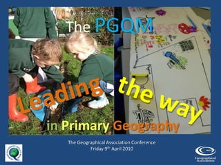 The PGQM Leading the way  inPrimary Geography The Geographical Association Conference Friday 9th April 2010 