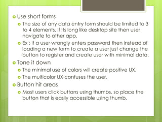  Use short forms
 The size of any data entry form should be limited to 3
to 4 elements. If its long like desktop site then user
navigate to other app.
 Ex : If a user wrongly enters password then instead of
loading a new form to create a user just change the
button to register and create user with minimal data.
 Tone it down
 The minimal use of colors will create positive UX.
 The multicolor UX confuses the user.
 Button hit areas
 Most users click buttons using thumbs, so place the
button that is easily accessible using thumb.
 