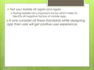  Test your Mobile UX again and again
 Testing Mobile UX is important factor which helps to
identify all negative factors of mobile app.
 If one consider all these standards while designing
app then user will get positive user experience.
 