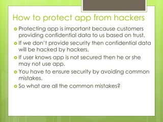 How to protect app from hackers
 Protecting app is important because customers
providing confidential data to us based on trust.
 If we don’t provide security then confidential data
will be hacked by hackers.
 If user knows app is not secured then he or she
may not use app.
 You have to ensure security by avoiding common
mistakes.
 So what are all the common mistakes?
 