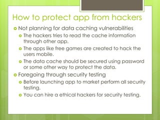 How to protect app from hackers
 Not planning for data caching vulnerabilities
 The hackers tries to read the cache information
through other app.
 The apps like free games are created to hack the
users mobile.
 The data cache should be secured using password
or some other way to protect the data.
 Foregoing through security testing
 Before launching app to market perform all security
testing.
 You can hire a ethical hackers for security testing.
 