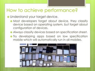 How to achieve performance?
 Understand your target device.
 Most developers forget about device, they classify
device based on operating system, but forget about
configuration of devices.
 Always classify devices based on specification sheet.
 Try developing apps based on low specification
mobile which will automatically run in all mobiles.
 