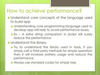 How to achieve performance?
 Understand core concepts of the language used
to build app
 Understanding core programming language used to
develop app will help to avoid performance issues.
 Ex – A extra string comparison in jscript will surely
reduce the performance.
 Understand the library.
 Try to understand the library used in tools. If you
simply call a third party methods for simple operation
then it will increase battery usage and reduce the
performance.
 Always use standard codes for simple task.
 