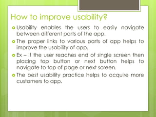How to improve usability?
 Usability enables the users to easily navigate
between different parts of the app.
 The proper links to various parts of app helps to
improve the usability of app.
 Ex – If the user reaches end of single screen then
placing top button or next button helps to
navigate to top of page or next screen.
 The best usability practice helps to acquire more
customers to app.
 