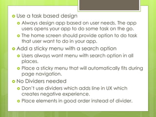  Use a task based design
 Always design app based on user needs. The app
users opens your app to do some task on the go.
 The home screen should provide option to do task
that user want to do in your app.
 Add a sticky menu with a search option
 Users always want menu with search option in all
places.
 Place a sticky menu that will automatically fits during
page navigation.
 No Dividers needed
 Don’t use dividers which adds line in UX which
creates negative experience.
 Place elements in good order instead of divider.
 