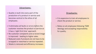 Quality is built into every part of the
production of a product or service and
becomes central to the ethos of all
employees.
It eliminates all faults or errors before the
customer receives the product or service as
it has a 'right first time' approach.
No customer complaints and so brand image
is improved - leading to higher sales.
Reduced costs if products do not have to be
scrapped or reworked or service repeated.
Waste is removed and efficiency increases.
Advantages:
It is expensive to train all employees to
check the product or service.
Relies on all employees following TQM
ideology and accepting responsibility
for quality.
Drawbacks:
 