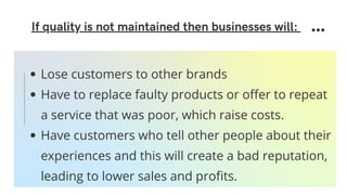 If quality is not maintained then businesses will:
Lose customers to other brands
Have to replace faulty products or offer to repeat
a service that was poor, which raise costs.
Have customers who tell other people about their
experiences and this will create a bad reputation,
leading to lower sales and profits.
 