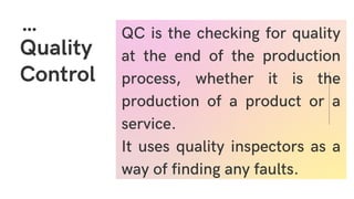 Quality
Control
QC is the checking for quality
at the end of the production
process, whether it is the
production of a product or a
service.
It uses quality inspectors as a
way of finding any faults.
 