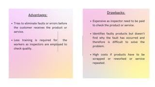 Tries to eliminate faults or errors before
the customer receives the product or
service.
Less training is required for the
workers as inspectors are employed to
check quality.
Advantages:
Expensive as inspector need to be paid
to check the product or service.
Identifies faulty products but doesn't
find why the fault has occurred and
therefore is difficult to solve the
problem.
High costs if products have to be
scrapped or reworked or service
repeated.
Drawbacks:
 