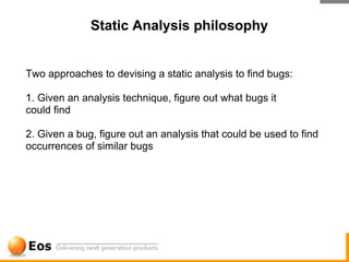 Static Analysis philosophy


Two approaches to devising a static analysis to find bugs:

1. Given an analysis technique, figure out what bugs it
could find

2. Given a bug, figure out an analysis that could be used to find
occurrences of similar bugs
 