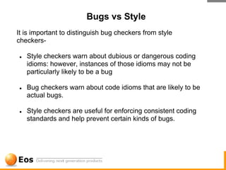 Bugs vs Style
It is important to distinguish bug checkers from style
checkers-

●   Style checkers warn about dubious or dangerous coding
    idioms: however, instances of those idioms may not be
    particularly likely to be a bug

●   Bug checkers warn about code idioms that are likely to be
    actual bugs.

●   Style checkers are useful for enforcing consistent coding
    standards and help prevent certain kinds of bugs.
 