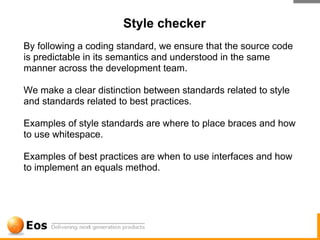 Style checker
By following a coding standard, we ensure that the source code
is predictable in its semantics and understood in the same
manner across the development team.

We make a clear distinction between standards related to style
and standards related to best practices.

Examples of style standards are where to place braces and how
to use whitespace.

Examples of best practices are when to use interfaces and how
to implement an equals method.
 