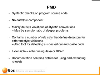 PMD
●   Syntactic checks on program source code

●   No dataflow component

●   Mainly detects violations of stylistic conventions
    – May be symptomatic of deeper problems

●   Contains a number of rule sets that define detectors for
    different style violations
    – Also tool for detecting suspected cut-and-paste code

●   Extensible – either using Java or XPath

●   Documentation contains details for using and extending
    rulesets
 
