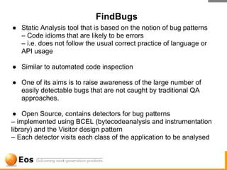 FindBugs
● Static Analysis tool that is based on the notion of bug patterns
  – Code idioms that are likely to be errors
  – i.e. does not follow the usual correct practice of language or
  API usage

● Similar to automated code inspection

● One of its aims is to raise awareness of the large number of
  easily detectable bugs that are not caught by traditional QA
  approaches.

 ● Open Source, contains detectors for bug patterns
– implemented using BCEL (bytecodeanalysis and instrumentation
library) and the Visitor design pattern
– Each detector visits each class of the application to be analysed
 